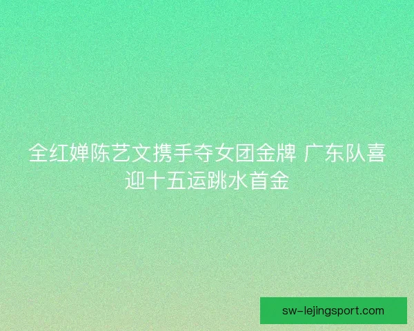 全红婵陈艺文携手夺女团金牌 广东队喜迎十五运跳水首金