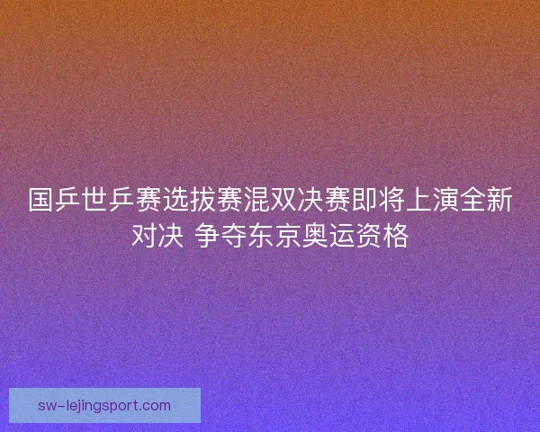 国乒世乒赛选拔赛混双决赛即将上演全新对决 争夺东京奥运资格