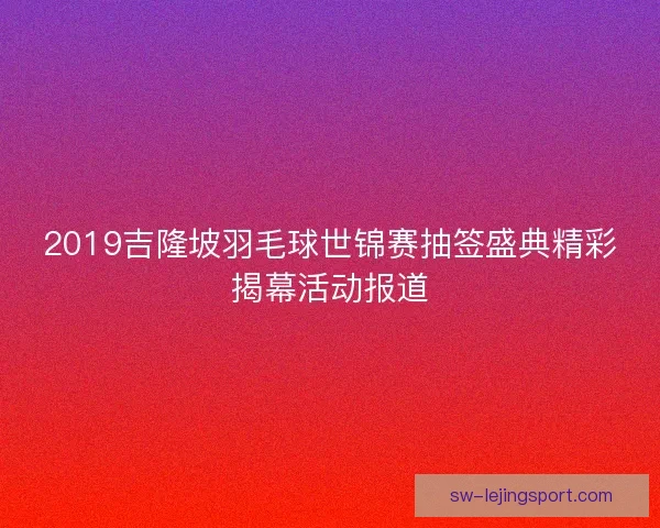 2019吉隆坡羽毛球世锦赛抽签盛典精彩揭幕活动报道 2019吉隆坡羽毛球世锦赛抽签盛典精彩揭幕活动报道
