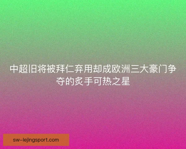 中超旧将被拜仁弃用却成欧洲三大豪门争夺的炙手可热之星