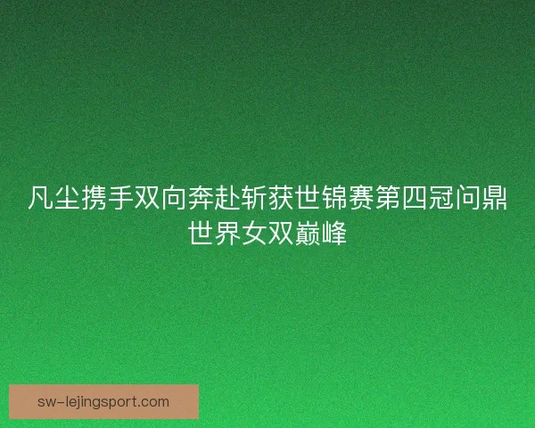 凡尘携手双向奔赴斩获世锦赛第四冠问鼎世界女双巅峰 凡尘携手双向奔赴斩获世锦赛第四冠问鼎世界女双巅峰