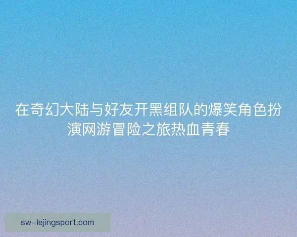 在奇幻大陆与好友开黑组队的爆笑角色扮演网游冒险之旅热血青春 在奇幻大陆与好友开黑组队的爆笑角色扮演网游冒险之旅热血青春