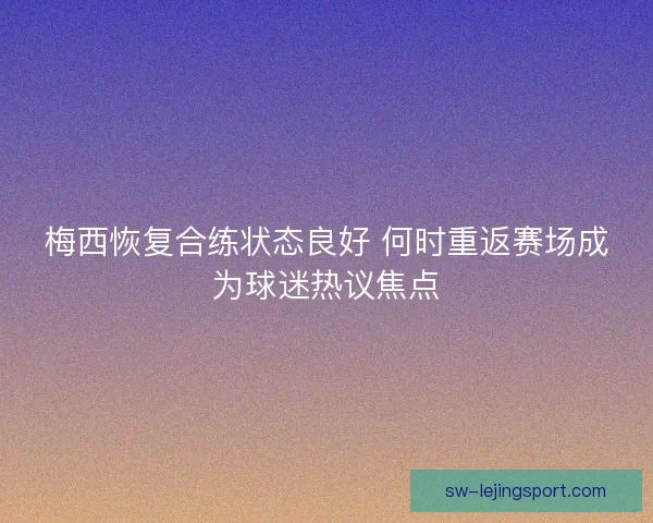 梅西恢复合练状态良好 何时重返赛场成为球迷热议焦点