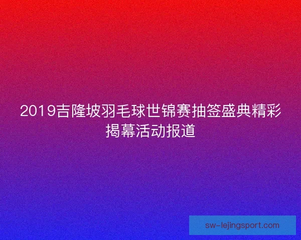 2019吉隆坡羽毛球世锦赛抽签盛典精彩揭幕活动报道