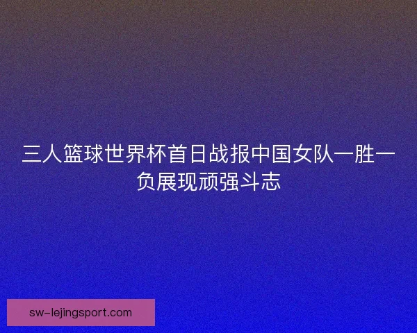 三人篮球世界杯首日战报中国女队一胜一负展现顽强斗志