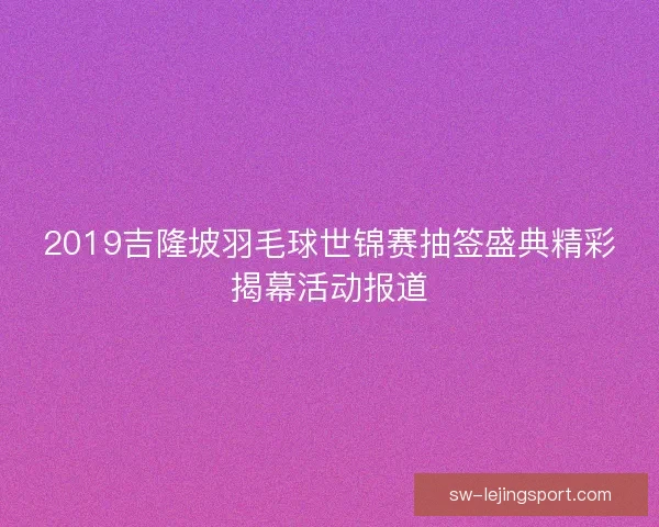 2019吉隆坡羽毛球世锦赛抽签盛典精彩揭幕活动报道 2019吉隆坡羽毛球世锦赛抽签盛典精彩揭幕活动报道