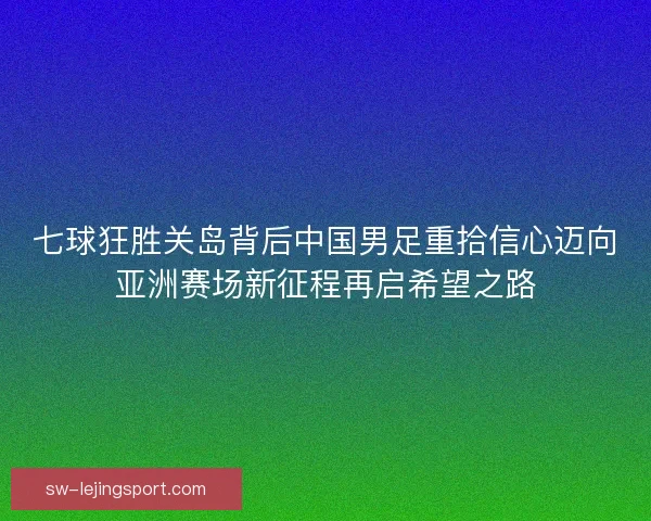 七球狂胜关岛背后中国男足重拾信心迈向亚洲赛场新征程再启希望之路 七球狂胜关岛背后中国男足重拾信心迈向亚洲赛场新征程再启希望之路