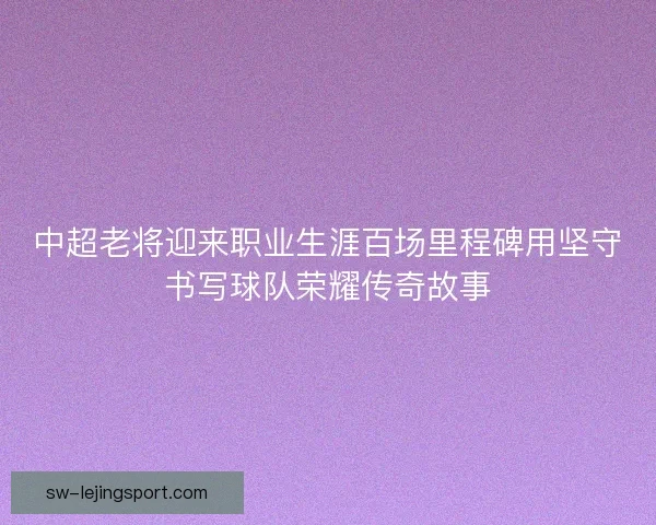 中超老将迎来职业生涯百场里程碑用坚守书写球队荣耀传奇故事 中超老将迎来职业生涯百场里程碑用坚守书写球队荣耀传奇故事