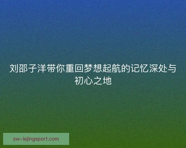刘邵子洋带你重回梦想起航的记忆深处与初心之地