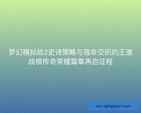 梦幻模拟战2史诗策略与宿命交织的王道战棋传奇荣耀篇章再启征程