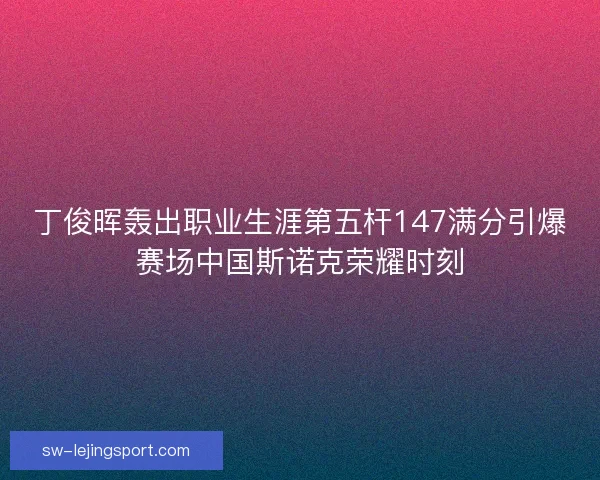 丁俊晖轰出职业生涯第五杆147满分引爆赛场中国斯诺克荣耀时刻 丁俊晖轰出职业生涯第五杆147满分引爆赛场中国斯诺克荣耀时刻