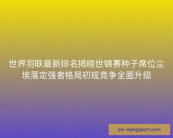 世界羽联最新排名揭晓世锦赛种子席位尘埃落定强者格局初现竞争全面升级 世界羽联最新排名揭晓世锦赛种子席位尘埃落定强者格局初现竞争全面升级
